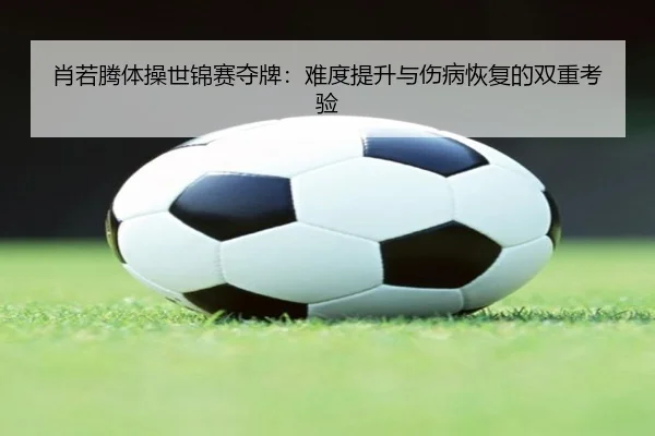 肖若腾体操世锦赛夺牌：难度提升与伤病恢复的双重考验