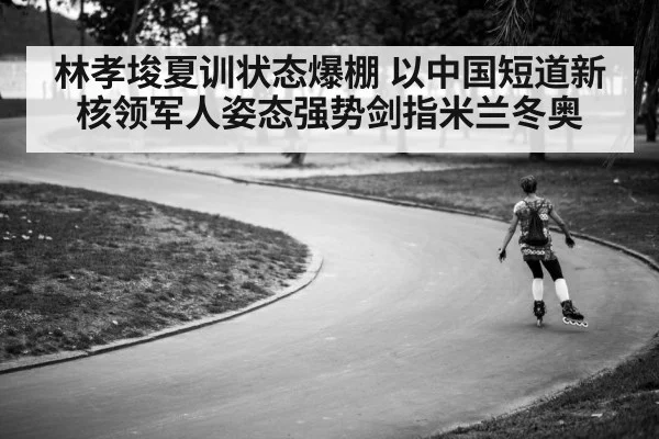 林孝埈夏训状态爆棚 以中国短道新核领军人姿态强势剑指米兰冬奥