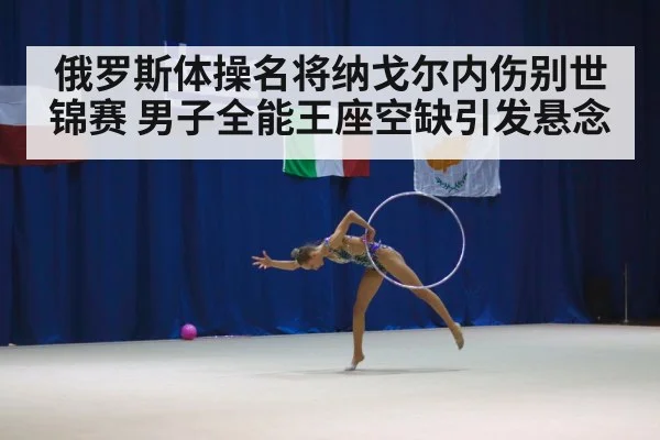 俄罗斯体操名将纳戈尔内伤别世锦赛 男子全能王座空缺引发悬念