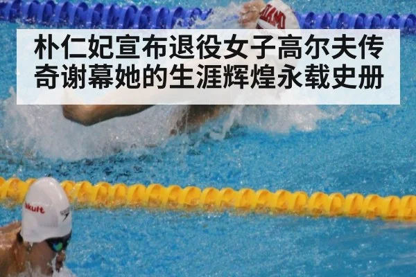 朴仁妃宣布退役女子高尔夫传奇谢幕她的生涯辉煌永载史册